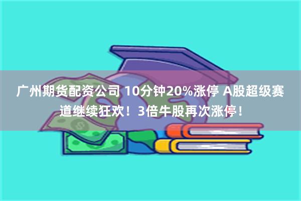 广州期货配资公司 10分钟20%涨停 A股超级赛道继续狂欢！3倍牛股再次涨停！