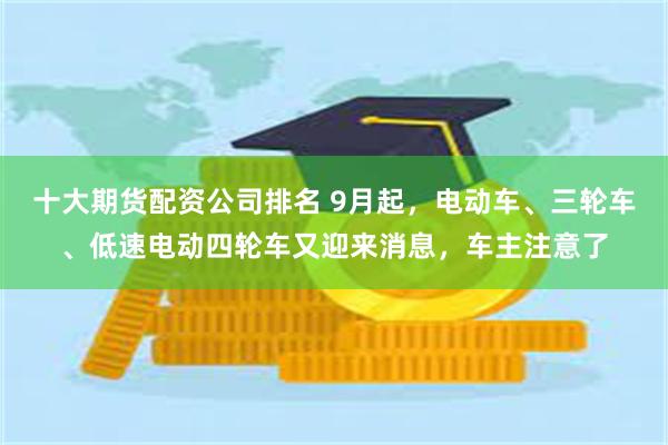 十大期货配资公司排名 9月起，电动车、三轮车、低速电动四轮车又迎来消息，车主注意了