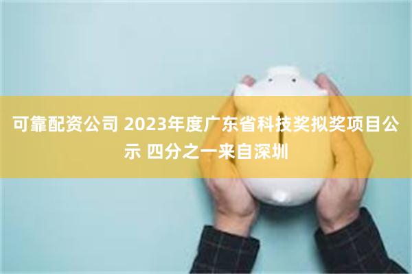 可靠配资公司 2023年度广东省科技奖拟奖项目公示 四分之一来自深圳