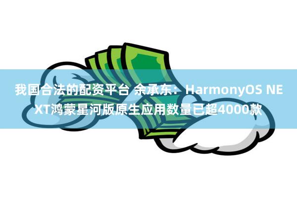 我国合法的配资平台 余承东：HarmonyOS NEXT鸿蒙星河版原生应用数量已超4000款