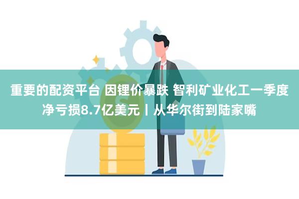 重要的配资平台 因锂价暴跌 智利矿业化工一季度净亏损8.7亿美元丨从华尔街到陆家嘴