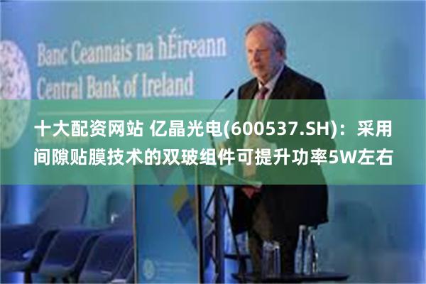 十大配资网站 亿晶光电(600537.SH)：采用间隙贴膜技术的双玻组件可提升功率5W左右