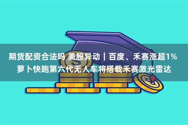 期货配资合法吗 美股异动｜百度、禾赛涨超1% 萝卜快跑第六代无人车将搭载禾赛激光雷达