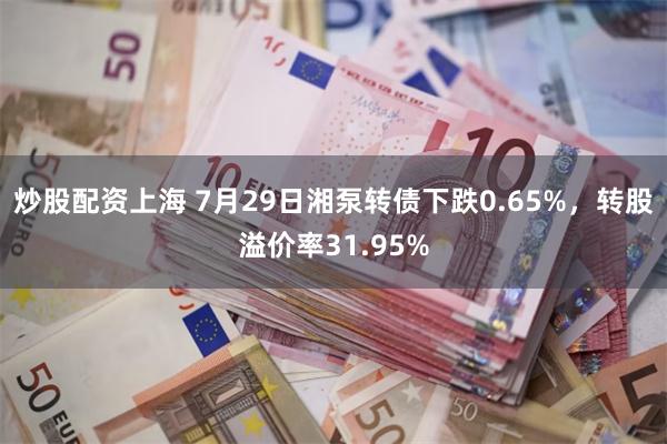 炒股配资上海 7月29日湘泵转债下跌0.65%，转股溢价率31.95%