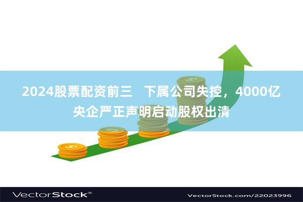 2024股票配资前三   下属公司失控，4000亿央企严正声明启动股权出清