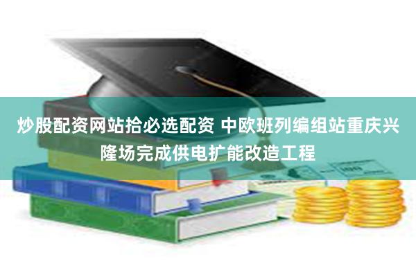 炒股配资网站拾必选配资 中欧班列编组站重庆兴隆场完成供电扩能改造工程