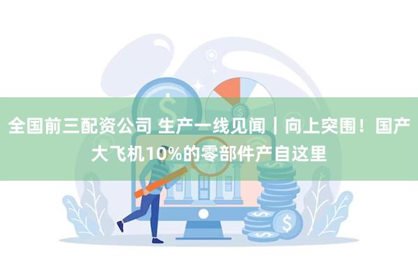 全国前三配资公司 生产一线见闻｜向上突围！国产大飞机10%的零部件产自这里