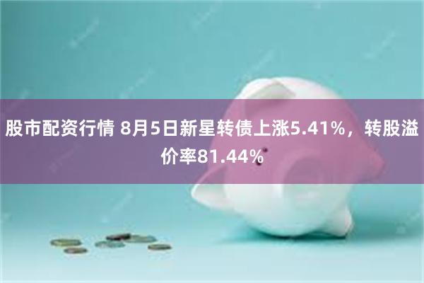 股市配资行情 8月5日新星转债上涨5.41%，转股溢价率81.44%