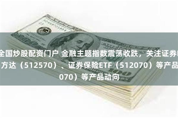 全国炒股配资门户 金融主题指数震荡收跌，关注证券ETF易方达（512570）、证券保险ETF（512070）等产品动向