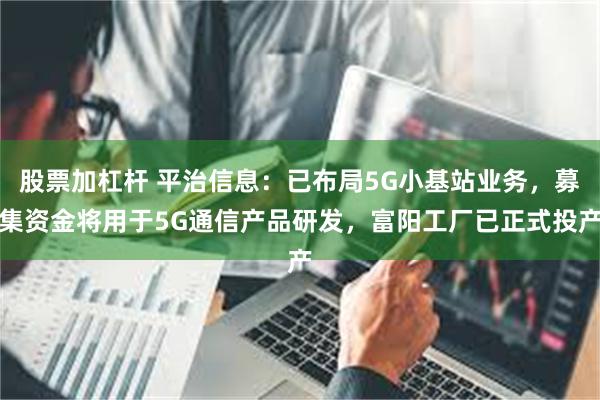 股票加杠杆 平治信息：已布局5G小基站业务，募集资金将用于5G通信产品研发，富阳工厂已正式投产