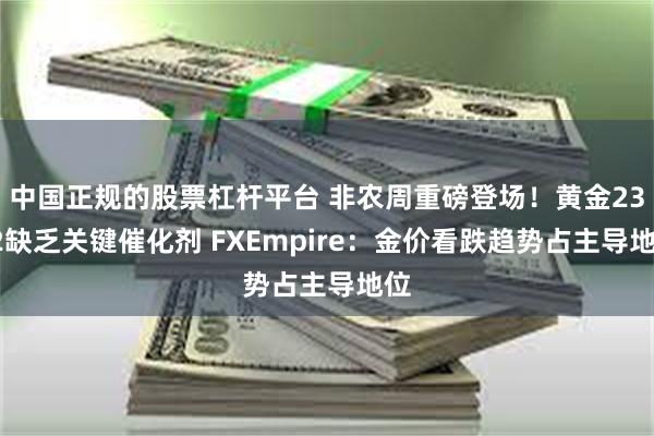 中国正规的股票杠杆平台 非农周重磅登场！黄金2322缺乏关键催化剂 FXEmpire：金价看跌趋势占主导地位