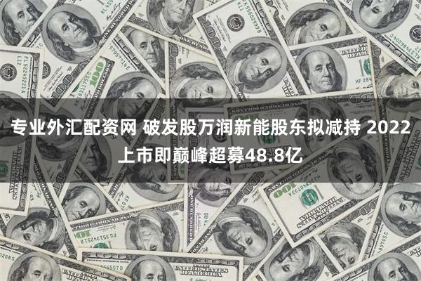 专业外汇配资网 破发股万润新能股东拟减持 2022上市即巅峰超募48.8亿