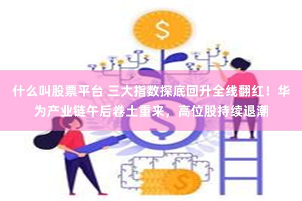 什么叫股票平台 三大指数探底回升全线翻红！华为产业链午后卷土重来，高位股持续退潮