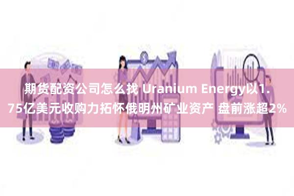 期货配资公司怎么找 Uranium Energy以1.75亿美元收购力拓怀俄明州矿业资产 盘前涨超2%