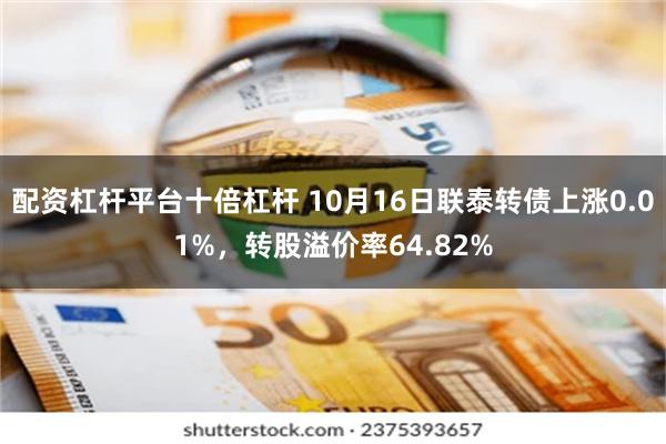 配资杠杆平台十倍杠杆 10月16日联泰转债上涨0.01%，转股溢价率64.82%