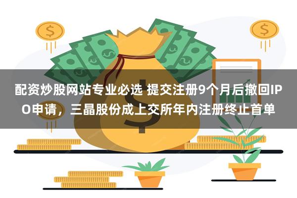 配资炒股网站专业必选 提交注册9个月后撤回IPO申请，三晶股份成上交所年内注册终止首单