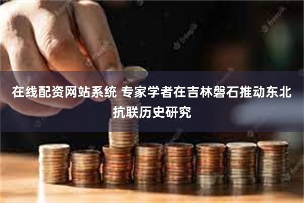 在线配资网站系统 专家学者在吉林磐石推动东北抗联历史研究