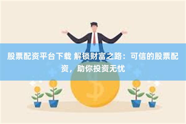 股票配资平台下载 解锁财富之路：可信的股票配资，助你投资无忧