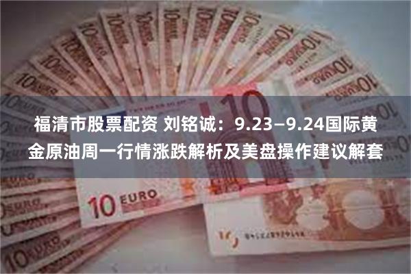 福清市股票配资 刘铭诚：9.23—9.24国际黄金原油周一行情涨跌解析及美盘操作建议解套