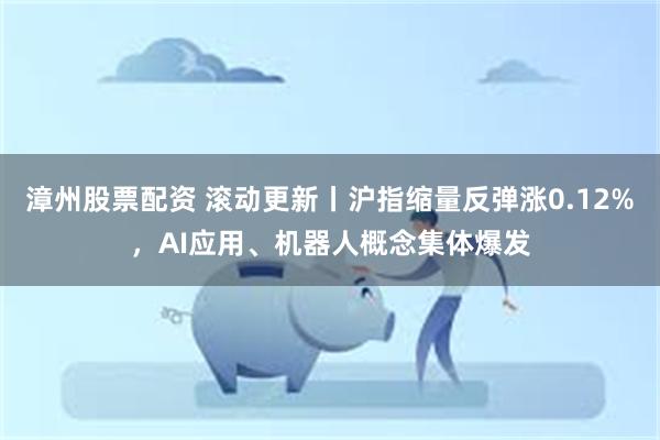 漳州股票配资 滚动更新丨沪指缩量反弹涨0.12%，AI应用、机器人概念集体爆发