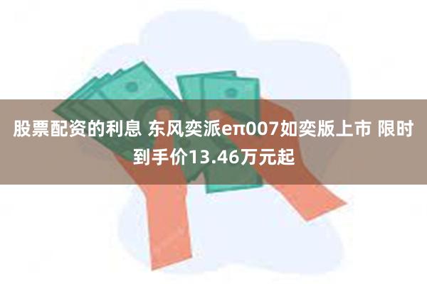 股票配资的利息 东风奕派eπ007如奕版上市 限时到手价13.46万元起