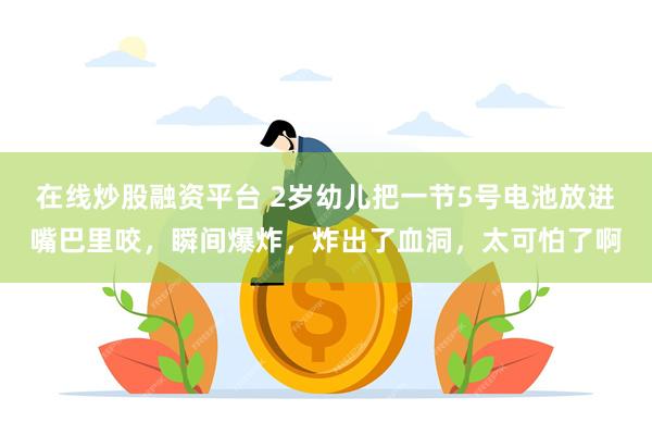 在线炒股融资平台 2岁幼儿把一节5号电池放进嘴巴里咬，瞬间爆炸，炸出了血洞，太可怕了啊