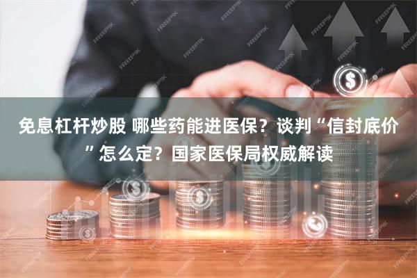 免息杠杆炒股 哪些药能进医保？谈判“信封底价”怎么定？国家医保局权威解读