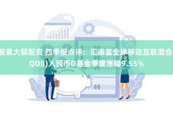 股票大额配资 四季报点评：汇添富全球移动互联混合(QDII)人民币D基金季度涨幅9.55%