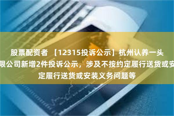 股票配资者 【12315投诉公示】杭州认养一头牛生物科技有限公司新增2件投诉公示，涉及不按约定履行送货或安装义务问题等