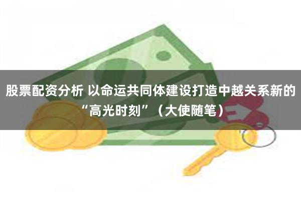股票配资分析 以命运共同体建设打造中越关系新的“高光时刻”（大使随笔）