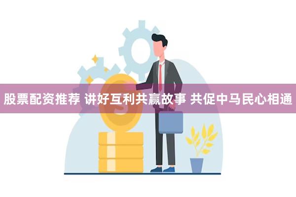 股票配资推荐 讲好互利共赢故事 共促中马民心相通